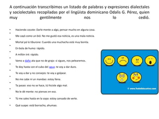 A continuación transcribimos un listado de palabras y expresiones dialectales
y sociolectales recopiladas por el lingüista dominicano Odalis G. Pérez, quien
muy
gentilmente
nos
lo
cedió.
•
•

Haciendo cocote: Darle mente a algo, pensar mucho en alguna cosa.
Me cayó como un bió: No me gustó esa noticia, es una mala noticia.

•
Mortal pá lo tiburone: Cuando una muchacha está muy bonita.
•
En bola de humo: rápido.
•
A millón tré: rápido.
•
Vamo a daño ata que no de grajo: si sigues, nos pelearemos.
•

Te doy hasta con el cubo del agua: te voy a dar duro.
•
Te voy a dar y no consejos: te voy a golpear.
•
No me cabe ni un mandao: estoy llena.
•
Ta pasao: eso no se hace, tú hiciste algo mal.
•
No le dé mente: no pienses en eso.
•

Tú me sales hasta en la sopa: estoy cansado de verte.

•

Qué suape: está borracho, ahumao.

 