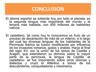 CONCLUSION
El idioma español se extiende hoy por todo el planeta; es
la segunda lengua más importante del mundo y la
tercera más hablada, con 400 millones de hablantes
nativos.
El castellano, tal como hoy lo conocemos es fruto de un
proceso de decantación de más de un milenio, a lo largo
del cual las diversas lenguas de los habitantes de la
Península Ibérica se fueron modificando por influencia
de los invasores romanos, godos y árabes. Hacia el final
del siglo XV, con la unión de los reinos de Castilla y
Aragón, que extendieron su dominio sobre la mayor
parte de la península, la lengua de Castilla -el
castellano- se fue imponiendo sobre otros idiomas y
dialectos y cruzó el Atlántico a lomos de los
descubridores, conquistadores y misioneros.

 