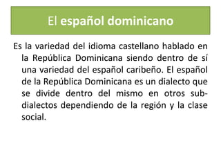 El español dominicano
Es la variedad del idioma castellano hablado en
la República Dominicana siendo dentro de sí
una variedad del español caribeño. El español
de la República Dominicana es un dialecto que
se divide dentro del mismo en otros subdialectos dependiendo de la región y la clase
social.

 