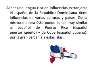 Al ser una lengua rica en influencias extranjeras
el español de la República Dominicana tiene
influencias de varias culturas y países. De la
misma manera éste puede sonar muy similar
al español de Puerto Rico (español
puertorriqueño) y de Cuba (español cubano),
por la gran cercanía a estas islas.

 