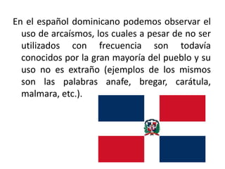En el español dominicano podemos observar el
uso de arcaísmos, los cuales a pesar de no ser
utilizados con frecuencia son todavía
conocidos por la gran mayoría del pueblo y su
uso no es extraño (ejemplos de los mismos
son las palabras anafe, bregar, carátula,
malmara, etc.).

 