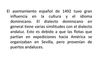 El asentamiento español de 1492 tuvo gran
influencia en la cultura y el idioma
dominicano. El dialecto dominicano en
general tiene varias similitudes con el dialecto
andaluz. Esto es debido a que las flotas que
partían en expediciones hacia América se
organizaban en Sevilla, pero provenían de
puertos andaluces.

 