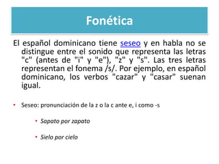 Fonética
El español dominicano tiene seseo y en habla no se
distingue entre el sonido que representa las letras
"c" (antes de "i" y "e"), "z" y "s". Las tres letras
representan el fonema /s/. Por ejemplo, en español
dominicano, los verbos "cazar" y "casar" suenan
igual.
• Seseo: pronunciación de la z o la c ante e, i como -s
• Sapato por zapato
• Sielo por cielo

 