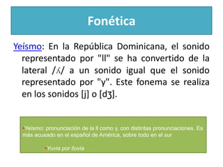 Fonética
Yeísmo: En la República Dominicana, el sonido
representado por "ll" se ha convertido de la
lateral /ʎ/ a un sonido igual que el sonido
representado por "y". Este fonema se realiza
en los sonidos [j] o [dʒ].

•Yeísmo: pronunciación de la ll como y, con distintas pronunciaciones. Es
más acusado en el español de América, sobre todo en el sur
•Yuvia por lluvia

 