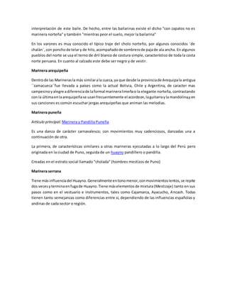 interpretación de este baile. De hecho, entre las bailarinas existe el dicho "con zapatos no es
marinera norteña" y también "mientras peor el suelo, mejor la bailarina"
En los varones es muy conocido el típico traje del cholo norteño, por algunos conocidos ¨de
chalán¨,con ponchode telary de hilo,acompañadode sombrerode pajade ala ancha. En algunos
pueblos del norte se usa el terno de dril blanco de costura simple, característico de toda la costa
norte peruana. En cuanto al calzado este debe ser negro y de vestir.
Marinera arequipeña
Dentrode las Marinerasla más similarala cueca,ya que desde la provinciade Arequipala antigua
´´zamacueca´´fue llevada a países como la actual Bolivia, Chile y Argentina, de caracter mas
campesinoyalegre adiferenciade laformal marineralimeñao la elegante norteña, contrastando
con la últimaenlaarequipeñase usanfrecuentemente el acordeon,laguitarrayla mandolina,yen
sus canciones es común escuchar jergas arequipeñas que animan las melodias.
Marinera puneña
Artículo principal: Marinera y Pandilla Puneña
Es una danza de carácter carnavalesco; con movimientos muy cadenciosos, danzadas una a
continuación de otra.
La primera, de características similares a otras marineras ejecutadas a lo largo del Perú pero
originada en la ciudad de Puno, seguida de un huayno pandillero o pandilla.
Creadas en el estrato social llamado "cholada" (hombres mestizos de Puno)
Marinera serrana
Tiene más influenciadel Huayno.Generalmente entonomenor,conmovimientoslentos,se repite
dos vecesyterminaenfugade Huayno.Tiene máselementosde mixtura (Mestizaje) tanto en sus
pasos como en el vestuario e instrumentos, tales como Cajamarca, Ayacucho, Ancash. Todas
tienen tanto semejanzas como diferencias entre sí, dependiendo de las influencias españolas y
andinas de cada sector o región.
 