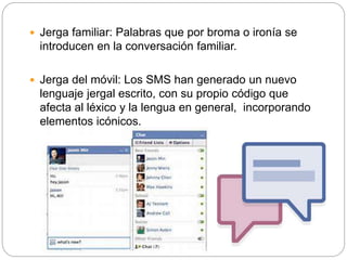 Jerga familiar: Palabras que por broma o ironía se
introducen en la conversación familiar.
 Jerga del móvil: Los SMS han generado un nuevo
lenguaje jergal escrito, con su propio código que
afecta al léxico y la lengua en general, incorporando
elementos icónicos.
 