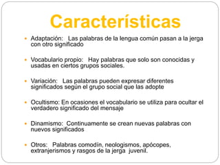 Características
 Adaptación: Las palabras de la lengua común pasan a la jerga
con otro significado
 Vocabulario propio: Hay palabras que solo son conocidas y
usadas en ciertos grupos sociales.
 Variación: Las palabras pueden expresar diferentes
significados según el grupo social que las adopte
 Ocultismo: En ocasiones el vocabulario se utiliza para ocultar el
verdadero significado del mensaje
 Dinamismo: Continuamente se crean nuevas palabras con
nuevos significados
 Otros: Palabras comodín, neologismos, apócopes,
extranjerismos y rasgos de la jerga juvenil.
 