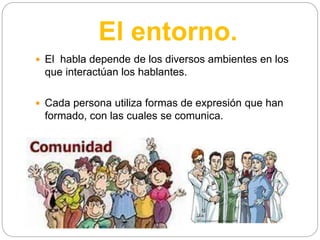 El entorno.
 El habla depende de los diversos ambientes en los
que interactúan los hablantes.
 Cada persona utiliza formas de expresión que han
formado, con las cuales se comunica.
 
