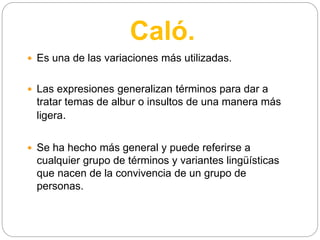 Caló.
 Es una de las variaciones más utilizadas.
 Las expresiones generalizan términos para dar a
tratar temas de albur o insultos de una manera más
ligera.
 Se ha hecho más general y puede referirse a
cualquier grupo de términos y variantes lingüísticas
que nacen de la convivencia de un grupo de
personas.
 