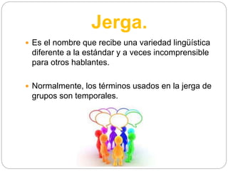Jerga.
 Es el nombre que recibe una variedad lingüística
diferente a la estándar y a veces incomprensible
para otros hablantes.
 Normalmente, los términos usados en la jerga de
grupos son temporales.
 