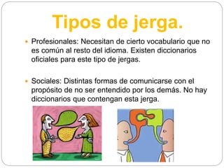 Tipos de jerga.
 Profesionales: Necesitan de cierto vocabulario que no
es común al resto del idioma. Existen diccionarios
oficiales para este tipo de jergas.
 Sociales: Distintas formas de comunicarse con el
propósito de no ser entendido por los demás. No hay
diccionarios que contengan esta jerga.
 