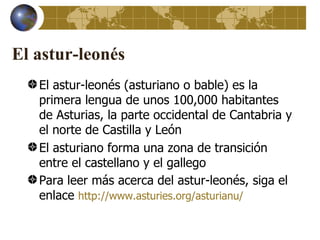 El astur-leonés
   El astur-leonés (asturiano o bable) es la
   primera lengua de unos 100,000 habitantes
   de Asturias, la parte occidental de Cantabria y
   el norte de Castilla y León
   El asturiano forma una zona de transición
   entre el castellano y el gallego
   Para leer más acerca del astur-leonés, siga el
   enlace http://www.asturies.org/asturianu/
 