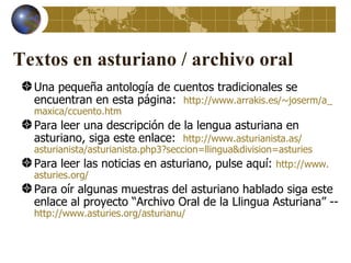 Textos en asturiano / archivo oral
  Una pequeña antología de cuentos tradicionales se
  encuentran en esta página: http://www.arrakis.es/~joserm/a_
  maxica/ccuento.htm
  Para leer una descripción de la lengua asturiana en
  asturiano, siga este enlace: http://www.asturianista.as/
  asturianista/asturianista.php3?seccion=llingua&division=asturies
  Para leer las noticias en asturiano, pulse aquí: http://www.
  asturies.org/
  Para oír algunas muestras del asturiano hablado siga este
  enlace al proyecto “Archivo Oral de la Llingua Asturiana” --
  http://www.asturies.org/asturianu/
 