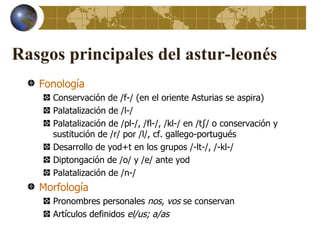 Rasgos principales del astur-leonés
   Fonología
     Conservación de /f-/ (en el oriente Asturias se aspira)
     Palatalización de /l-/
     Palatalización de /pl-/, /fl-/, /kl-/ en /tʃ/ o conservación y
     sustitución de /r/ por /l/, cf. gallego-portugués
     Desarrollo de yod+t en los grupos /-lt-/, /-kl-/
     Diptongación de /o/ y /e/ ante yod
     Palatalización de /n-/
   Morfología
     Pronombres personales nos, vos se conservan
     Artículos definidos el/us; a/as
 