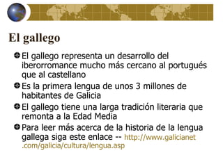 El gallego
  El gallego representa un desarrollo del
  iberorromance mucho más cercano al portugués
  que al castellano
  Es la primera lengua de unos 3 millones de
  habitantes de Galicia
  El gallego tiene una larga tradición literaria que
  remonta a la Edad Media
  Para leer más acerca de la historia de la lengua
  gallega siga este enlace -- http://www.galicianet
  .com/galicia/cultura/lengua.asp
 