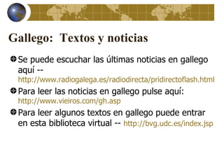 Gallego: Textos y noticias
 Se puede escuchar las últimas noticias en gallego
 aquí --
 http://www.radiogalega.es/radiodirecta/pridirectoflash.html
 Para leer las noticias en gallego pulse aquí:
 http://www.vieiros.com/gh.asp
 Para leer algunos textos en gallego puede entrar
 en esta biblioteca virtual -- http://bvg.udc.es/index.jsp
 