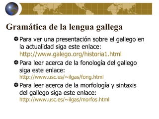 Gramática de la lengua gallega
   Para ver una presentación sobre el gallego en
   la actualidad siga este enlace:
   http://www.galego.org/historia1.html
   Para leer acerca de la fonología del gallego
   siga este enlace:
   http://www.usc.es/~ilgas/fong.html
   Para leer acerca de la morfología y sintaxis
   del gallego siga este enlace:
   http://www.usc.es/~ilgas/morfos.html
 
