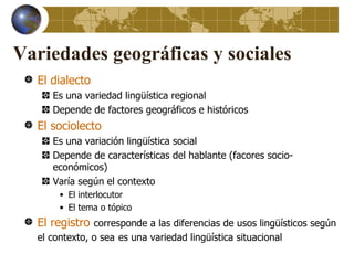 Variedades geográficas y sociales
  El dialecto
     Es una variedad lingüística regional
     Depende de factores geográficos e históricos
  El sociolecto
     Es una variación lingüística social
     Depende de características del hablante (facores socio-
     económicos)
     Varía según el contexto
       • El interlocutor
       • El tema o tópico
  El registro corresponde a las diferencias de usos lingüísticos según
  el contexto, o sea es una variedad lingüística situacional
 