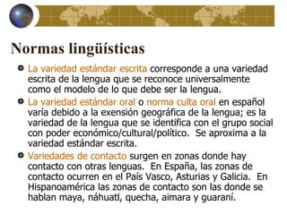 Normas lingüísticas
  La variedad estándar escrita corresponde a una variedad
  escrita de la lengua que se reconoce universalmente
  como el modelo de lo que debe ser la lengua.
  La variedad estándar oral o norma culta oral en español
  varía debido a la exensión geográfica de la lengua; es la
  variedad de la lengua que se identifica con el grupo social
  con poder económico/cultural/político. Se aproxima a la
  variedad estándar escrita.
  Variedades de contacto surgen en zonas donde hay
  contacto con otras lenguas. En España, las zonas de
  contacto ocurren en el País Vasco, Asturias y Galicia. En
  Hispanoamérica las zonas de contacto son las donde se
  hablan maya, náhuatl, quecha, aimara y guaraní.
 