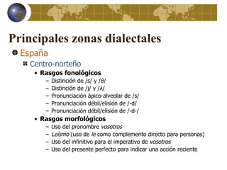 Principales zonas dialectales
  España
    Centro-norteño
     • Rasgos fonológicos
        –   Distinción de /s/ y /θ/
        –   Distinción de /j/ y /ʎ/
        –   Pronunciación ápico-alveolar de /s/
        –   Pronunciación débil/elisión de /-d/
        –   Pronunciación débil/elisión de /-d-/
     • Rasgos morfológicos
        –   Uso del pronombre vosotros
        –   Leísmo (uso de le como complemento directo para personas)
        –   Uso del infinitivo para el imperativo de vosotros
        –   Uso del presente perfecto para indicar una acción reciente
 