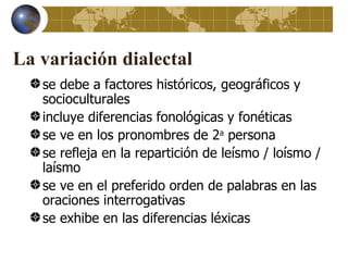La variación dialectal
   se debe a factores históricos, geográficos y
   socioculturales
   incluye diferencias fonológicas y fonéticas
   se ve en los pronombres de 2a persona
   se refleja en la repartición de leísmo / loísmo /
   laísmo
   se ve en el preferido orden de palabras en las
   oraciones interrogativas
   se exhibe en las diferencias léxicas
 