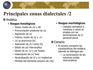 Principales zonas dialectales /2
 Andaluz
  • Rasgos fonológicos                           • Rasgos morfológicos
     –   Seseo, fusión de /s/ y /θ/                   – Ustedes reemplaza a
     –   Pronunciación predorsal de /s/                 vosotros; a veces se
                                                        emplea con las
     –   Aspiración de /s/                              terminaciones de 2a
     –   Yeísmo, fusión de /j/ y /ʎ/                    personal plural
     –   /x/ se pronuncia [h]
                                                Canario
     –   Aspiración de /f-/ como [h]
                                                 • El canario comparte las
     –   Elisión de /d/ intervocálica              características del andaluz;
     –   Elisión de /l/, /r/ y /d/ finales         además se distingue por
     –   Velarización de /n/ final                    – La sonorización de las
     –   Neutralización de /l/ y /r/ implosivas         oclusivas sordas
     –   Pérdida del elemento oclusivo de //tʃ/         intervocálicas
 