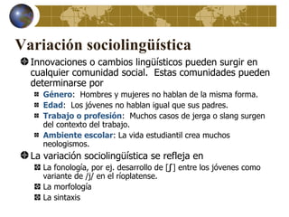 Variación sociolingüística
  Innovaciones o cambios lingüísticos pueden surgir en
  cualquier comunidad social. Estas comunidades pueden
  determinarse por
     Género: Hombres y mujeres no hablan de la misma forma.
     Edad: Los jóvenes no hablan igual que sus padres.
     Trabajo o profesión: Muchos casos de jerga o slang surgen
     del contexto del trabajo.
     Ambiente escolar: La vida estudiantil crea muchos
     neologismos.
  La variación sociolingüística se refleja en
     La fonología, por ej. desarrollo de [ʃ] entre los jóvenes como
     variante de /j/ en el ríoplatense.
     La morfología
     La sintaxis
 