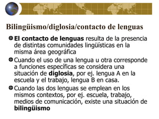 Bilingüismo/diglosia/contacto de lenguas
  El contacto de lenguas resulta de la presencia
  de distintas comunidades lingüísticas en la
  misma área geográfica
  Cuando el uso de una lengua u otra corresponde
  a funciones específicas se considera una
  situación de diglosia, por ej. lengua A en la
  escuela y el trabajo, lengua B en casa.
  Cuando las dos lenguas se emplean en los
  mismos contextos, por ej. escuela, trabajo,
  medios de comunicación, existe una situación de
  bilingüismo
 