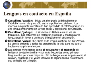 Lenguas en contacto en España
  Castellano/catalán: Existe un alto grado de bilingüismo en
  Cataluña hoy en día y no sólo entre la población catalana. Los
  muchos inmigrantes a Cataluña han aprendido el catalán porque es
  una lengua importante en la vida social y profesional de Cataluña.
  Castellano/gallego: La situación en Galicia está en vía de
  transición. Los esfuerzos de restaurar el gallego y modernizar la
  lengua podrán llevar a un futuro bilingüismo en esta región.
  Castellano/vasco: El euskera es la lengua cooficial del País Vasco.
  Su uso se extiende a todos los aspectos de la vida para los que la
  hablan como primera lengua.
  Las lenguas minoritarias como el asturiano y el aragonés se
  limitan al contexto familiar y son más frecuentes como primera
  lengua entre personas mayores. Sin embargo, estas lenguas como el
  catalán, el gallego y el vasco influyen de alguna forma el castellano
  que se habla en la región.
 