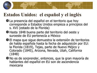 Estados Unidos: el español y el inglés
  La presencia del español en el territorio que hoy
  corresponde a Estados Unidos empieza a principios del
  s. XVI (estado de la Florida)
  Hasta 1848 buena parte del territorio del oeste y
  suroeste de EU pertenecía a México
  El mapa que sigue demuestra la extensión de territorios
  de habla española hasta la fecha de adquisicón por EU:
  la Florida (1819), Tejas, parte de Nuevo Méjico y
  Colorado (1845), Arizona, Nevada, Utah, California
  (1848)
  No es de sorprender, entonces, que la gran mayoría de
  hablantes del español en EU son de ascendencia
  mexicana
 