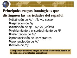Principales rasgos fonológicos que
distinguen las variedades del español
     distinción de /s/ - /θ/ vs. seseo
     aspiración de /s/
     distinción de /j/ - /ʎ/ vs. yeísmo
     rehilamiento y ensordecimiento de /j/
     velarización de /n/
     pronunciación de las vibrantes
     pronunciación de /x/
     elisión de /d/
    La repartición de estos rasgos se estudiará con más detalle en
    la sección sobre dialectos geográficos.
 
