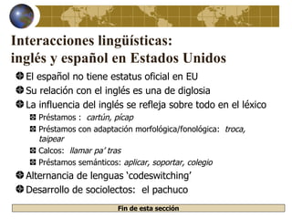 Interacciones lingüísticas:
inglés y español en Estados Unidos
  El español no tiene estatus oficial en EU
  Su relación con el inglés es una de diglosia
  La influencia del inglés se refleja sobre todo en el léxico
     Préstamos : cartún, pícap
     Préstamos con adaptación morfológica/fonológica: troca,
     taipear
     Calcos: llamar pa’ tras
     Préstamos semánticos: aplicar, soportar, colegio
  Alternancia de lenguas ‘codeswitching’
  Desarrollo de sociolectos: el pachuco
                          Fin de esta sección
 