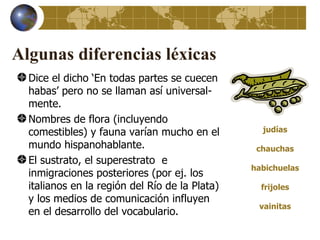 Algunas diferencias léxicas
  Dice el dicho ‘En todas partes se cuecen
  habas’ pero no se llaman así universal-
  mente.
  Nombres de flora (incluyendo
  comestibles) y fauna varían mucho en el         judías

  mundo hispanohablante.                         chauchas
  El sustrato, el superestrato e
                                                habichuelas
  inmigraciones posteriores (por ej. los
  italianos en la región del Río de la Plata)     frijoles
  y los medios de comunicación influyen
                                                 vainitas
  en el desarrollo del vocabulario.
 
