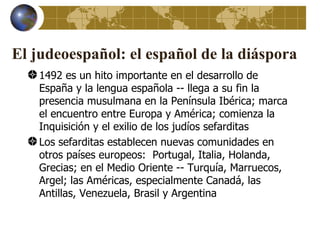 El judeoespañol: el español de la diáspora
    1492 es un hito importante en el desarrollo de
    España y la lengua española -- llega a su fin la
    presencia musulmana en la Península Ibérica; marca
    el encuentro entre Europa y América; comienza la
    Inquisición y el exilio de los judíos sefarditas
    Los sefarditas establecen nuevas comunidades en
    otros países europeos: Portugal, Italia, Holanda,
    Grecias; en el Medio Oriente -- Turquía, Marruecos,
    Argel; las Américas, especialmente Canadá, las
    Antillas, Venezuela, Brasil y Argentina
 