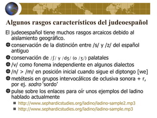 Algunos rasgos característicos del judeoespañol
El judeoespañol tiene muchos rasgos arcaicos debido al
   aislamiento geográfico.
   conservación de la distinción entre /s/ y /z/ del español
   antiguo
   conservación de /ʃ/ y /dʒ/ (o /ʒ/) palatales
   /v/ como fonema independiente en algunos dialectos
   /n/ > /m/ en posición inicial cuando sigue el diptongo [we]
   metétesis en grupos intervocálicos de oclusiva sonora + r,
   por ej. sodro ‘sordo’
   pulse sobre los enlaces para oír unos ejemplos del ladino
   hablado actualmente
     http://www.sephardicstudies.org/ladino/ladino-sample2.mp3
     http://www.sephardicstudies.org/ladino/ladino-sample.mp3
 