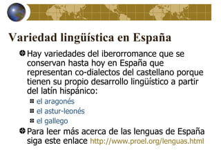 Variedad lingüística en España
   Hay variedades del iberorromance que se
   conservan hasta hoy en España que
   representan co-dialectos del castellano porque
   tienen su propio desarrollo lingüístico a partir
   del latín hispánico:
     el aragonés
     el astur-leonés
     el gallego
   Para leer más acerca de las lenguas de España
   siga este enlace http://www.proel.org/lenguas.html
 