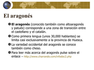 El aragonés
   El aragonés (conocido también como altoaragonés
   y patués) corresponde a una zona de transición entre
   el castellano y el catalán.
   Como primera lengua (unos 30,000 hablantes) se
   limita casi exclusivamente a la provincia de Huesca.
   La variedad occidental del aragonés se conoce
   también como cheso.
   Para leer más acerca del aragonés pulse sobre el
   enlace -- http://www.charrando.com/infodoc2.php
 