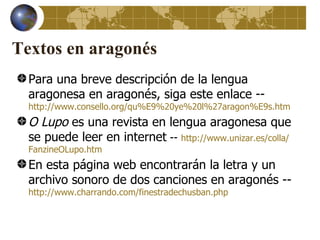 Textos en aragonés
  Para una breve descripción de la lengua
  aragonesa en aragonés, siga este enlace --
  http://www.consello.org/qu%E9%20ye%20l%27aragon%E9s.htm
  O Lupo es una revista en lengua aragonesa que
  se puede leer en internet -- http://www.unizar.es/colla/
  FanzineOLupo.htm
  En esta página web encontrarán la letra y un
  archivo sonoro de dos canciones en aragonés --
  http://www.charrando.com/finestradechusban.php
 
