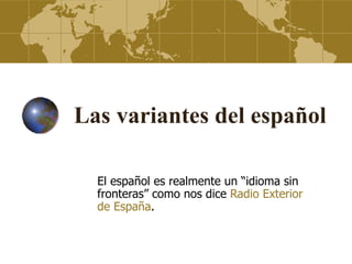 Las variantes del español

  El español es realmente un “idioma sin
  fronteras” como nos dice Radio Exterior
  de España.
 