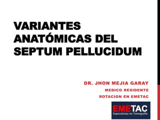 VARIANTES
ANATÓMICAS DEL
SEPTUM PELLUCIDUM
DR. JHON MEJIA GARAY
MEDICO RESIDENTE
ROTACION EN EMETAC
 