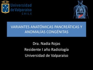 VARIANTES ANATÓMICAS PANCREÁTICAS Y
ANOMALÍAS CONGÉNITAS
Dra. Nadia Rojas
Residente I año Radiología
Universidad de Valparaíso
 