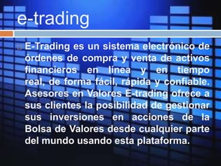 e-trading
 E-Trading es un sistema electrónico de
órdenes de compra y venta de activos
financieros en línea y en tiempo
real, de forma fácil, rápida y confiable.
Asesores en Valores E-trading ofrece a
sus clientes la posibilidad de gestionar
sus inversiones en acciones de la
Bolsa de Valores desde cualquier parte
del mundo usando esta plataforma.
 