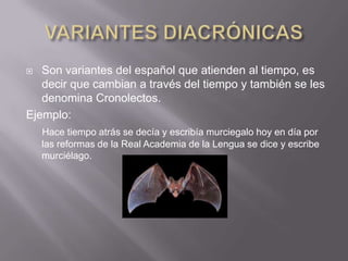 VARIANTES DIACRÓNICASSon variantes del español que atienden al tiempo, es decir que cambian a través del tiempo y también se les denomina Cronolectos.Ejemplo:Hace tiempo atrás se decía y escribía murciegalo hoy en día por las reformas de la Real Academia de la Lengua se dice y escribe murciélago.