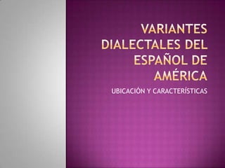 VARIANTES DIALECTALES DEL ESPAÑOL DE AMÉRICA UBICACIÓN Y CARACTERÍSTICAS 