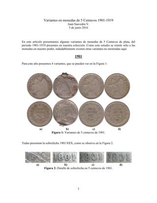 1
Variantes en monedas de 5 Centavos 1901-1919
Juan Saavedra V.
5 de junio 2016
En este artículo presentamos algunas variantes de monedas de 5 Centavos de plata, del
periodo 1901-1919 presentes en nuestra colección. Como este estudio se remite sólo a las
monedas en nuestro poder, indudablemente existen otras variantes no mostradas aquí.
1901
Para este año poseemos 4 variantes, que se pueden ver en la Figura 1:
a) b) c) d)
Figura 1: Variantes de 5 centavos de 1901.
Todas presentan la sobrefecha 1901/8XX, como se observa en la Figura 2.
a) b) c) d)
Figura 2: Detalle de sobrefecha en 5 centavos de 1901.
 
