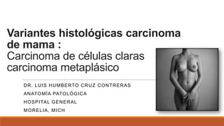 Variantes histológicas carcinoma
de mama :
Carcinoma de células claras
carcinoma metaplásico
DR. LUIS HUMBERTO CRUZ CONTRERAS
ANATOMÍA PATOLÓGICA
HOSPITAL GENERAL
MORELIA, MICH
 
