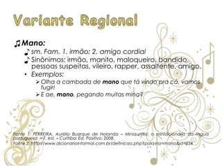 ♫Mano:
♪ sm. Fam. 1. irmão; 2. amigo cordial
♪ Sinônimos: irmão, manito, maloqueiro, bandido,
pessoas suspeitas, vileiro, rapper, assaltente, amigo.
• Exemplos:
 Olha a cambada de mano que tá vindo pra cá, vamos
fugir!
 E ae, mano, pegando muitas mina?
Fonte 1: FERREIRA, Aurélio Buarque de Holanda – Miniaurélio: o minidicionário da língua
portuguesa – 7. ed. – Curitiba: Ed. Positivo; 2008.
Fonte 2: http://www.dicionarioinformal.com.br/definicao.php?palavra=mano&id=654
 