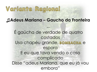 ♫Adeus Mariana – Gaucho da Fronteira
...
É gaúcha de verdade de quatro
costados
Usa chapéu grande, e
espora
E eu que tava vendo o caso
complicado
Disse “adeus Mariana, que eu já vou
embora”
 