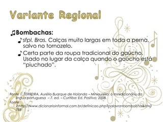 ♫Bombachas:
♪ sfpl. Bras. Calças muito largas em toda a perna,
salvo no tornozelo.
♪ Certa parte da roupa tradicional do gaúcho.
Usado no lugar da calça quando o gaúcho está
“piuchado”.
Fonte 1: FERREIRA, Aurélio Buarque de Holanda – Miniaurélio: o minidicionário da
língua portuguesa – 7. ed. – Curitiba: Ed. Positivo; 2008.
Fonte
2:http://www.dicionarioinformal.com.br/definicao.php?palavra=bombacha&id=3
788
 