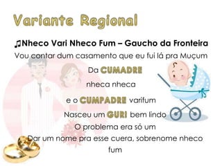 ♫Nheco Vari Nheco Fum – Gaucho da Fronteira
Vou contar dum casamento que eu fui lá pra Muçum
Da
nheca nheca
e o varifum
Nasceu um bem lindo
O problema era só um
Dar um nome pra esse cuera, sobrenome nheco
fum
 
